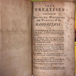 FOUR TREATISES CONCERNING THE DOCTRINE, DISCIPLINE AND WORSHIP OF THE MAHOMETANS: VIZ. I. AN ABRIDGEMENT OF THE MAHOMETAN RELIGION: TRANSLATED OUT OF ARABICK INTO LATIN BY H. RELAND, AND FROM THENCE INTO ENGLISH. II. A DEFENCE OF THE MAHOMETANS FROM SEVERAL CHARGES FALSLY LAID AGAINST THEM BY CHRISTIANS: WRITTEN IN LATIN BY H. RELAND, AND TRANSLATED INTO ENGLISH. III. A TREATISE OF BOBOVIUS (SOMETIME FIRST INTERPRETER TO MAHOMET IV.) CONCERNING THE LITURGY OF THE TURKS, THEIR PILGRIMAGE TO MECCA, THEIR CIRCUMCISION, VISITATION OF THE SICK, &C. TRANSLATED FROM THE LATIN. IV. REFLECTIONS ON MAHOMETANISM AND SOCIANISM, TRANSLATED FROM THE FRENCH. TO WHICH IS PREFIX'D, THE LIFE AND ACTIONS OF MAHOMET, EXTRACTED CHIEFLY FROM MAHOMETAN AUTHORS.