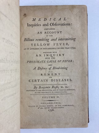 MEDICAL INQUIRIES AND OBSERVATIONS: CONTAINING AN ACCOUNT OF THE BILIOUS REMITTING AND INTERMITTING YELLOW FEVER, AS IT APPEARED IN PHILADELPHIA IN THE YEAR 1794. TOGETHER WITH AN INQUIRY INTO THE PROXIMATE CAUSE OF FEVER; AND A DEFENCE OF BLOOD-LETTING AS A REMEDY FOR CERTAIN DISEASES (VOLUME FOUR ONLY)