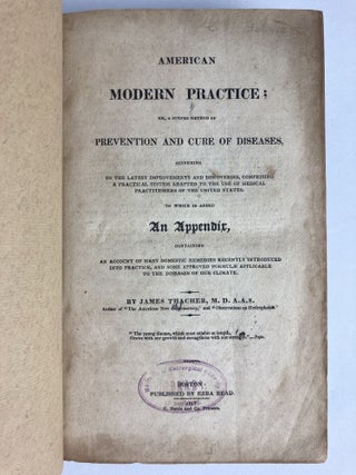 AMERICAN MODERN PRACTICE; OR, A SIMPLE METHOD OF PREVENTION AND CURE OF DISEASES, ACCORDING TO THE LATEST IMPROVEMENTS AND DISCOVERIES, COMPRISING A PRACTICAL SYSTEM ADAPTED TO THE USE OF MEDICAL PRACTITIONERS OF THE UNITED STATES, TO WHICH IS ADDED AN APPENDIX, CONTAINING AN ACCOUNT OF MANY DOMESTIC REMEDIES RECENTLY INTRODUCED INTO PRACTICE, AND SOME APPROVED FORMULAE APPLICABLE TO THE DISEASES OF OUR CLIMATE