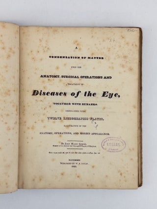 A CONDENSATION OF MATTER UPON THE ANATOMY, SURGICAL OPERATIONS AND TREATMENT OF DISEASES OF THE EYE, TOGETHER WITH REMARKS EMBELLISHED WITH TWELVE LITHOGRAPHIC PLATES, ILLUSTRATIVE OF THE ANATOMY, OPERATIONS, AND MORBID APPEARANCE