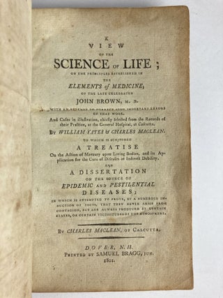 A VIEW OF THE SCIENCE OF LIFE; ON THE PRINCIPLES ESTABLISHED IN THE ELEMENTS OF MEDICINE, OF THE LATE CELEBRATED JOHN BROWN, M.D. WITH AN ATTEMPT TO CORRECT SOME IMPORTANT ERRORS OF THAT WORK. AND CASES IN ILLUSTRATION, CHIEFLY SELECTED FROM THE RECORDS OF THEIR PRACTICE, AT THE GENERAL HOSPITAL, AT CALCUTTA. TO WHICH IS SUBJOINED A TREATISE ON THE ACTION OF MERCURY UPON LIVING BODIES, AND ITS APPLICATION FOR THE CURE OF DISEASES OF INDIRECT DEBILITY. AND A DISSERTATION ON THE SOURCE OF EPIDEMIC AND PESTILENTIAL DISEASES; IN WHICH IS ATTEMPTED TO PROVE, BY A NUMEROUS INDUCTION OF FACTS, THAT THEY NEVER ARISE FROM CONTAGION, BUT ARE ALWAYS PRODUCED BY CERTAIN STATES, OR CERTAIN VICISSITUDES OF THE ATMOSPHERE