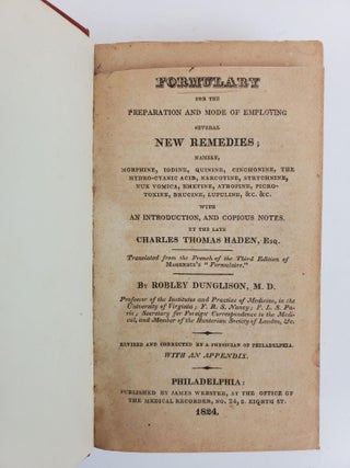 FORMULARY FOR THE PREPARATION AND MODE OF EMPLOYING SEVERAL NEW REMEDIES; NAMELY, MORPHINE, IODINE, QUININE, CINCHONINE, THE HYDRO-CYANIC ACID, NARCOTINE, STRYCHNINE, NUX VOMICA, EMETINE, ATROPINE, PICROTOXINE, BRUCINE, LUPULINE, &C. &C. WITH AN INTRODUCTION, AND COPIOUS NOTES, BY THE LATE CHARLES THOMAS HADEN, ESQ, TRANSLATED FROM THE FRENCH OF THE THIRD EDITION OF MAGENDIE'S "FORMULAIRE" BY ROBLEY DUNGLISON, M.D.