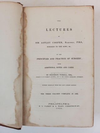 THE LECTURES OF SIR ASTLEY COOPER, BARONET, F. R. S. SURGEON TO THE KING, &C. ON THE PRINCIPLES AND PRACTICE OF SURGERY, WITH ADDITIONAL NOTES AND CASES. THE THREE VOLUMES COMPLETE IN ONE