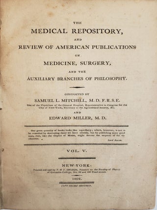 THE MEDICAL REPOSITORY, COMPREHENDING ORIGINAL ESSAYS AND INTELLIGENCE RELATIVE TO MEDICINE, CHEMISTRY, NATURAL HISTORY, AGRICULTURE, GEOGRAPHY AND THE ARTS; MORE ESPECIALLY AS THEY ARE CULTIVATED IN AMERICA: AND A REVIEW OF AMERICAN PUBLICATIONS ON MEDICINE, AND THE AUXILIARY BRANCHES OF SCIENCE