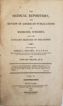 THE MEDICAL REPOSITORY, COMPREHENDING ORIGINAL ESSAYS AND INTELLIGENCE RELATIVE TO MEDICINE, CHEMISTRY, NATURAL HISTORY, AGRICULTURE, GEOGRAPHY AND THE ARTS; MORE ESPECIALLY AS THEY ARE CULTIVATED IN AMERICA: AND A REVIEW OF AMERICAN PUBLICATIONS ON MEDICINE, AND THE AUXILIARY BRANCHES OF SCIENCE