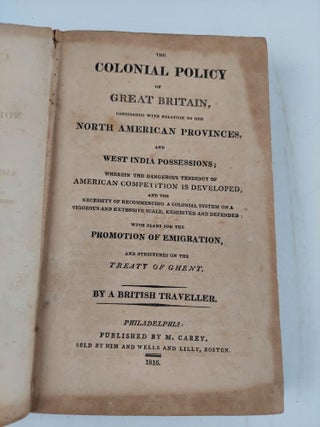 THE COLONIAL POLICY OF GREAT BRITAIN, CONSIDERED WITH RELATION TO HER NORTH AMERICAN PROVINCES, AND WEST INDIA POSSESSIONS; WHEREIN THE DANGEROUS TENDENCY OF AMERICAN COMPETITION IS DEVELOPED, AND THE NECESSITY OF RECMOMMENCING A COLONIAL SYSTEM ON A VIGOROUS AND EXTENSIVE SCALE, EXHIBITED AND DEFENDED WITH PLANS FOR THE PROMOTION OF EMIGRATION, AND STRICTURES ON THE TREATY OF GHENT