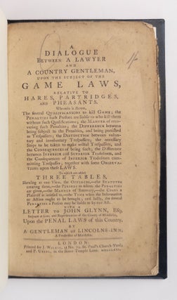 A DIALOGUE BETWEEN A LAWYER AND A COUNTRY GENTLEMAN, UPON THE SUBJECT OF THE GAME LAWS, RELATIVE TO HARES, PARTRIDGES, AND PHEASANTS. WHEREIN IS SHEWN, THE SEVERAL QUALIFICATIONS TO KILL GAME; THE PENALTIES SUCH PERSONS ARE LIABLE TO WHO KILL THEM WITHOUT SUCH QUALIFICATIONS; THE MANNER OF RECOVERING SUCH PENALTIES; THE DIFFERENCE BETWEEN BEISNG SUBJECT TO THE PENALTIES, AND BEING PUNISHED AS TRESPASSERS; THE DISTINCTION BETWEEN VOLUNTARY AND INVOLUNTARY TRESPASSERS; THE NECESSARY STEPS TO BE TAKEN TO MAKE WILLFUL TRESSPASSERS, AND THE CONSEQUENCES OF BEING SUCH; THE DIFFERENCE BETWEEN INFERIOR AND SUPERIOR TRADESMEN, AND THE CONSEQUENCES OF INFERIOR TRADESMEN COMMITTING TRESPASSES; TOGETHER WITH SOME OBSERVATIONS UPON THESE LAWS. TO WHICH ARE ADDED THREE TABLES, SHEWING AT ONE VIEW, THE OFFENCES,-THE STATUTES CREATING THEM, -THE PERSONS TO WHOM THE PENALTIES ARE GIVEN,-THE MANNER OF RECOVERY,-THE COSTS A PLAINTIFF IS ENTITLED TO,-THE TIME WHEN THE INFORMATION OR ACTION OUGHT TO BE BROUGHT; AND LASTLY, THE SEVERAL PENALTIES AS PERSON MAY BE LIABLE TO BY ONE ACT. WITH A LETTER TO JOHN GLYNN, ESQ; SERJEANT AT LAW, AND REPRESENTATIVE OF THE COUNTY OF MIDDLESEX, UPON THE PENAL LAWS OF THIS COUNTRY.