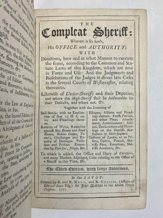 THE COMPLEAT SHERIFF: WHEREIN IS SET FORTH, HIS OFFICE AND AUTHORITY; WITH DIRECTIONS, HOW AND IN WHAT MANNER TO EXECUTE THE SAME, ACCORDING TO THE COMMON AND STATUTE LAWS OF THE KINGDOM, WHICH ARE NOW IN FORCE AND USE: AND THE JUDGEMENTS AND RESOLUTIONS OF THE JUDGES IN DIVERS LATE CASES IN THE SEVERAL COURTS OF WESTMINSTER, RELATING THEREUNTO.